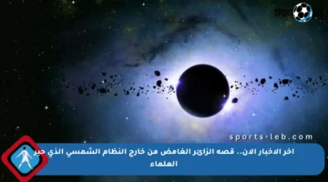 آخر الأخبار الآن.. قصة الزائر الغامض من خارج النظام الشمسي الذي حير العلماء